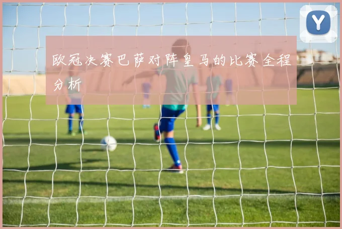 欧冠决赛巴萨对阵皇马的比赛全程分析