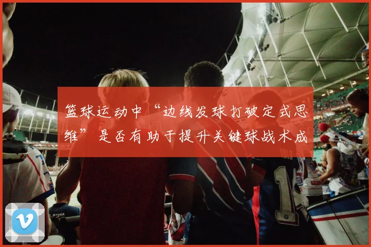 篮球运动中“边线发球打破定式思维”是否有助于提升关键球战术成功率