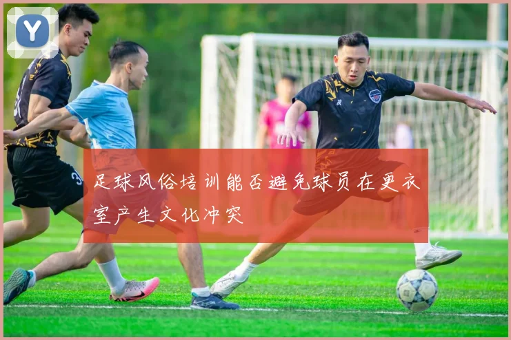足球风俗培训能否避免球员在更衣室产生文化冲突