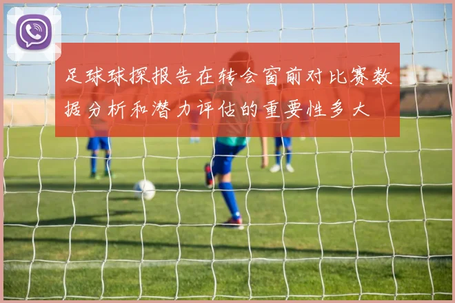 足球球探报告在转会窗前对比赛数据分析和潜力评估的重要性多大