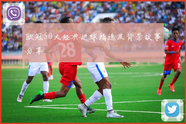 欧冠50大经典进球精选及背景故事分享