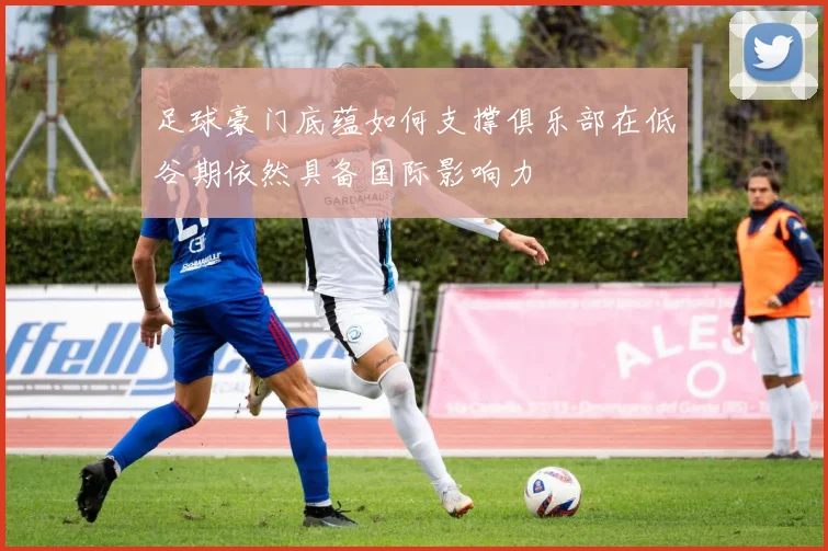 足球豪门底蕴如何支撑俱乐部在低谷期依然具备国际影响力