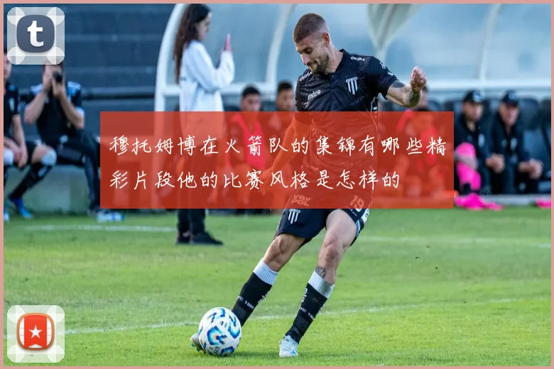 穆托姆博在火箭队的集锦有哪些精彩片段他的比赛风格是怎样的